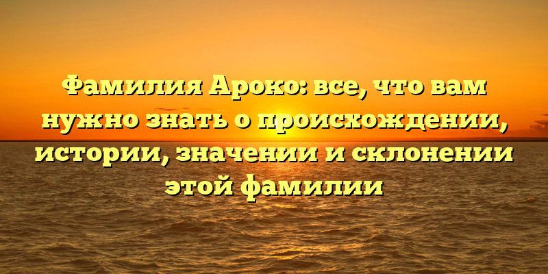 Фамилия Ароко: все, что вам нужно знать о происхождении, истории, значении и склонении этой фамилии