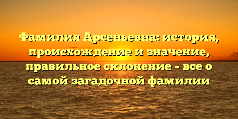 Фамилия Арсеньевна: история, происхождение и значение, правильное склонение – все о самой загадочной фамилии