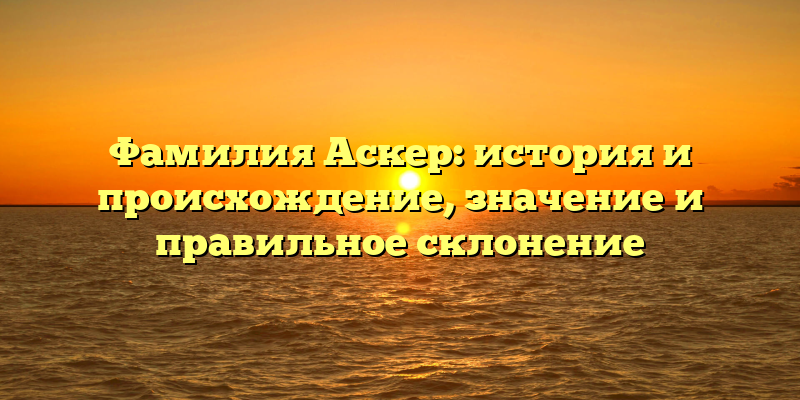 Фамилия Аскер: история и происхождение, значение и правильное склонение