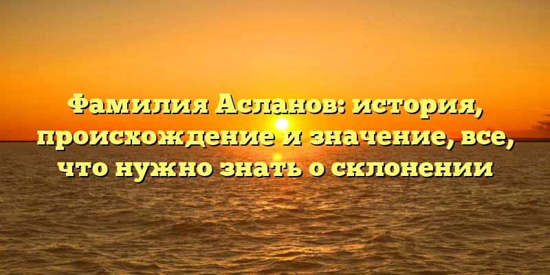 Фамилия Асланов: история, происхождение и значение, все, что нужно знать о склонении