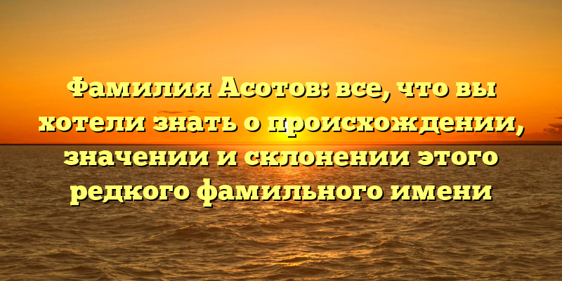 Фамилия Асотов: все, что вы хотели знать о происхождении, значении и склонении этого редкого фамильного имени