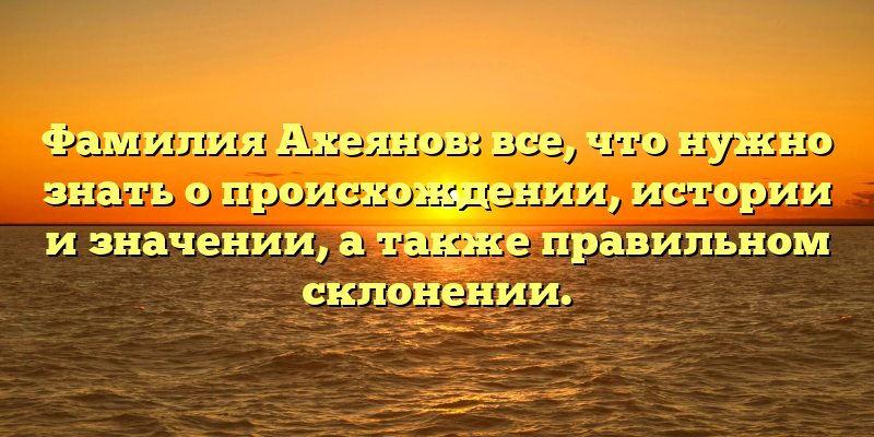 Фамилия Ахеянов: все, что нужно знать о происхождении, истории и значении, а также правильном склонении.