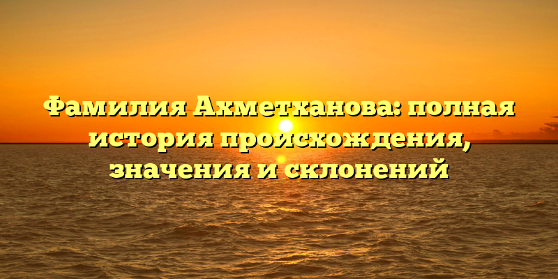 Фамилия Ахметханова: полная история происхождения, значения и склонений