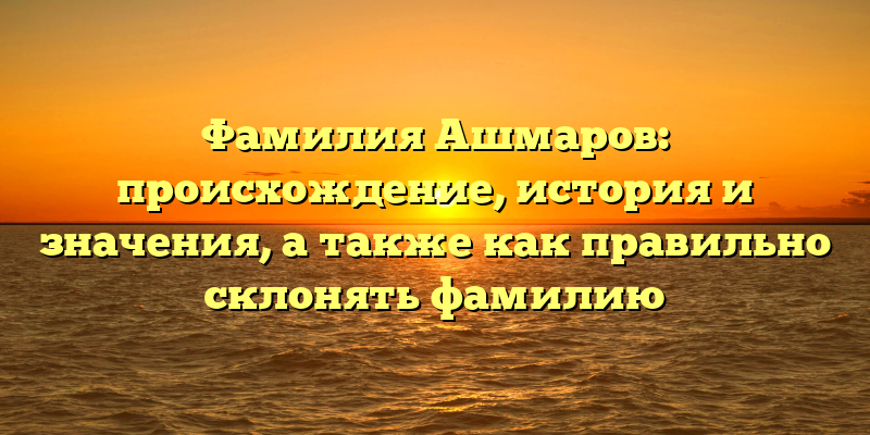 Фамилия Ашмаров: происхождение, история и значения, а также как правильно склонять фамилию