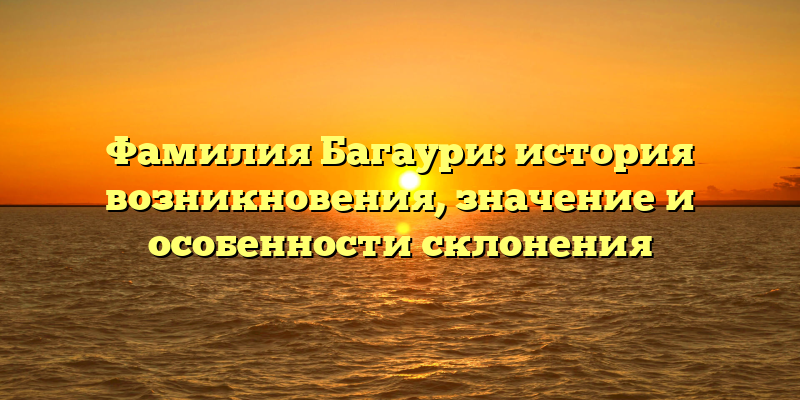 Фамилия Багаури: история возникновения, значение и особенности склонения