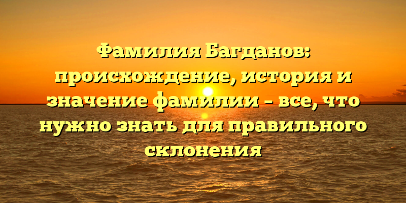 Фамилия Багданов: происхождение, история и значение фамилии – все, что нужно знать для правильного склонения