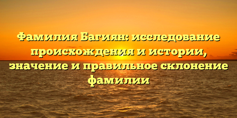 Фамилия Багиян: исследование происхождения и истории, значение и правильное склонение фамилии