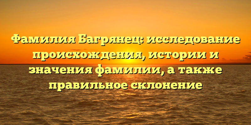 Фамилия Багрянец: исследование происхождения, истории и значения фамилии, а также правильное склонение