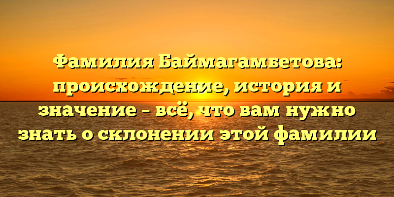 Фамилия Баймагамбетова: происхождение, история и значение – всё, что вам нужно знать о склонении этой фамилии