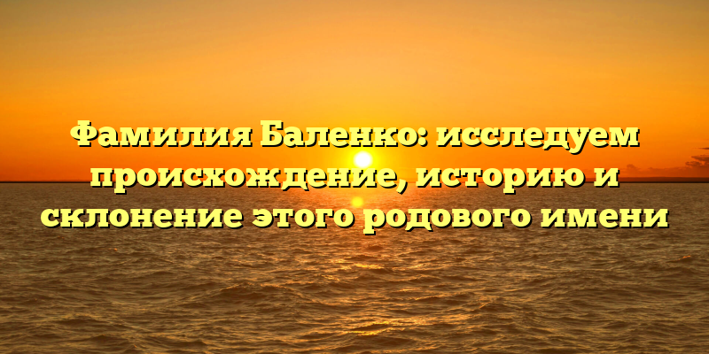 Фамилия Баленко: исследуем происхождение, историю и склонение этого родового имени