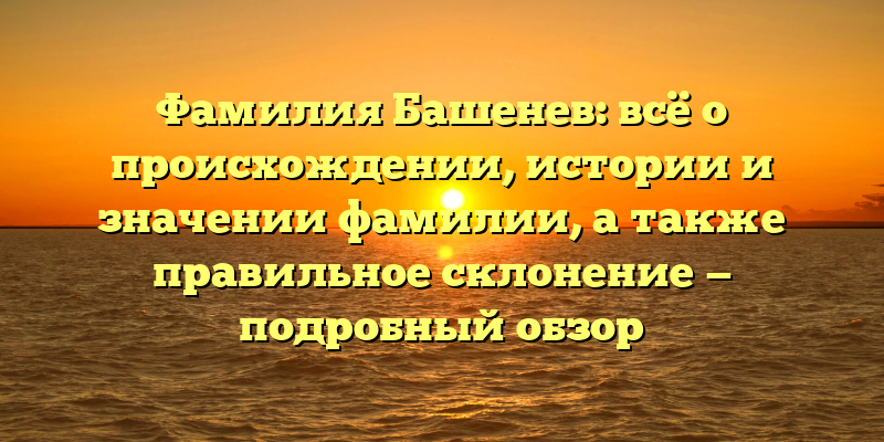 Фамилия Башенев: всё о происхождении, истории и значении фамилии, а также правильное склонение — подробный обзор