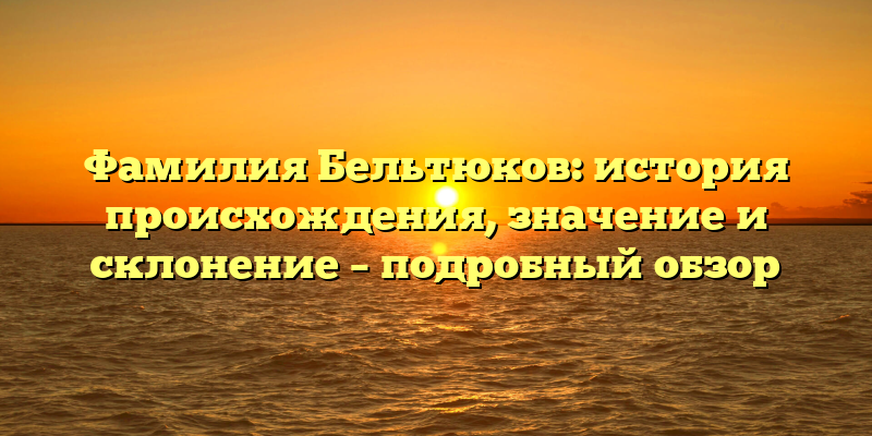 Фамилия Бельтюков: история происхождения, значение и склонение – подробный обзор