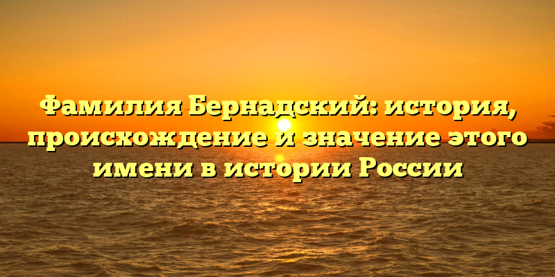 Фамилия Бернадский: история, происхождение и значение этого имени в истории России