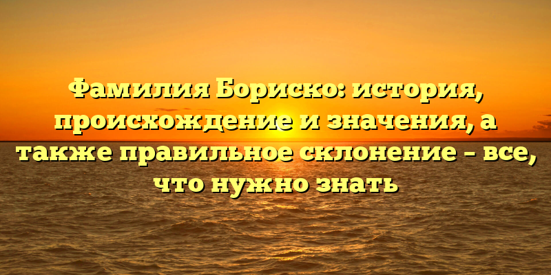 Фамилия Бориско: история, происхождение и значения, а также правильное склонение – все, что нужно знать