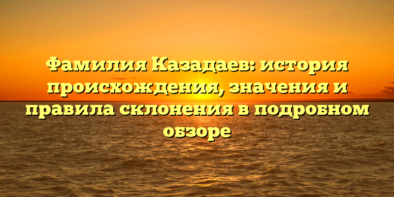 Фамилия Казадаев: история происхождения, значения и правила склонения в подробном обзоре