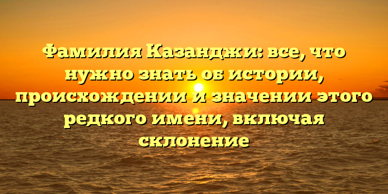 Фамилия Казанджи: все, что нужно знать об истории, происхождении и значении этого редкого имени, включая склонение