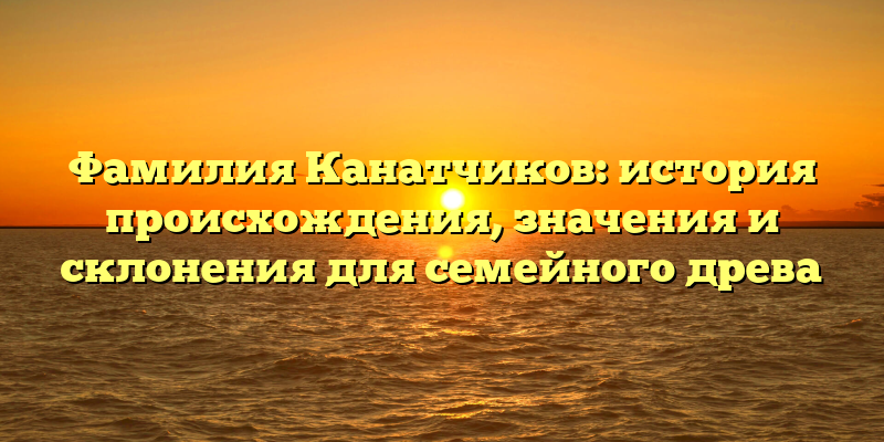 Фамилия Канатчиков: история происхождения, значения и склонения для семейного древа