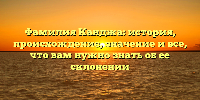 Фамилия Канджа: история, происхождение, значение и все, что вам нужно знать об ее склонении