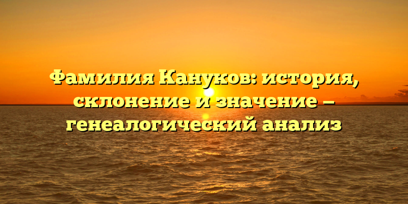 Фамилия Кануков: история, склонение и значение — генеалогический анализ