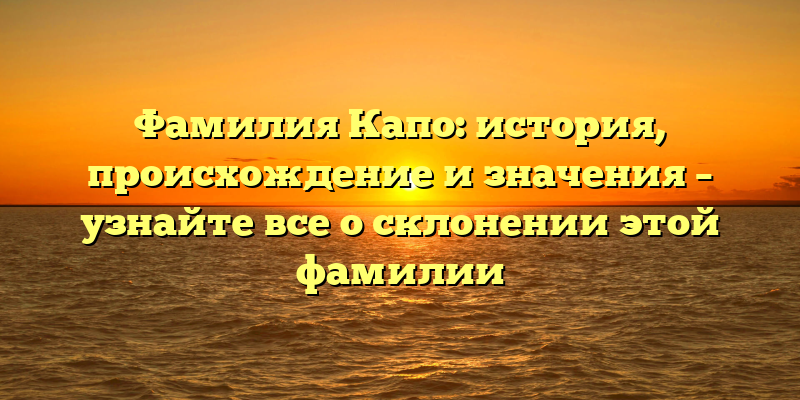 Фамилия Капо: история, происхождение и значения – узнайте все о склонении этой фамилии