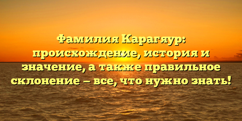 Фамилия Карагяур: происхождение, история и значение, а также правильное склонение — все, что нужно знать!