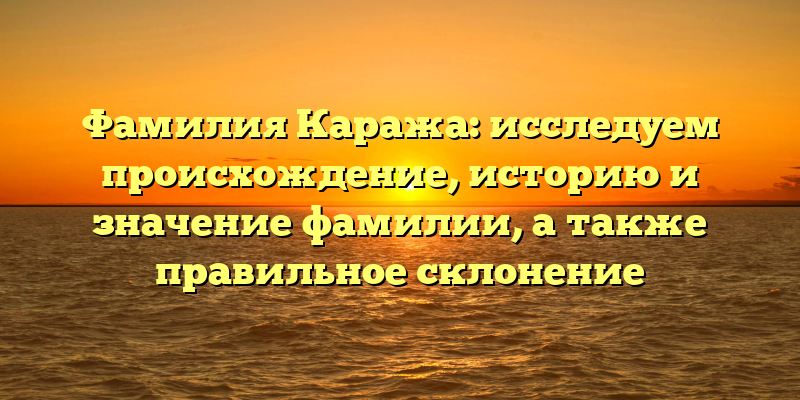 Фамилия Каража: исследуем происхождение, историю и значение фамилии, а также правильное склонение