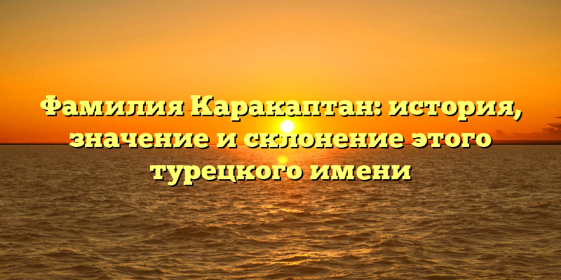 Фамилия Каракаптан: история, значение и склонение этого турецкого имени