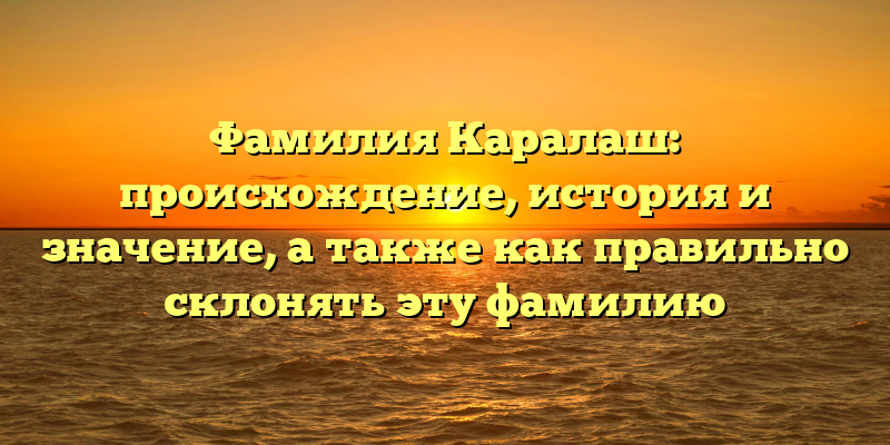 Фамилия Каралаш: происхождение, история и значение, а также как правильно склонять эту фамилию