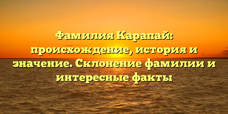 Фамилия Карапай: происхождение, история и значение. Склонение фамилии и интересные факты