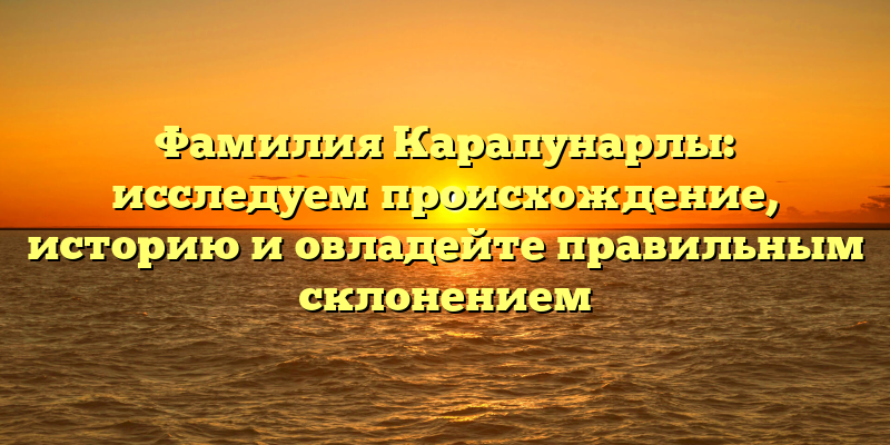 Фамилия Карапунарлы: исследуем происхождение, историю и овладейте правильным склонением