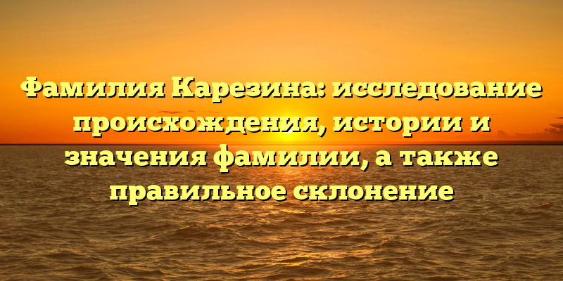 Фамилия Карезина: исследование происхождения, истории и значения фамилии, а также правильное склонение