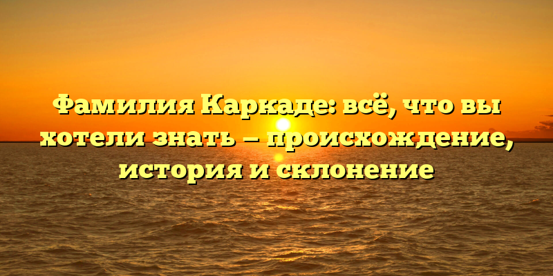 Фамилия Каркаде: всё, что вы хотели знать — происхождение, история и склонение