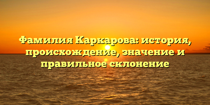 Фамилия Каркарова: история, происхождение, значение и правильное склонение