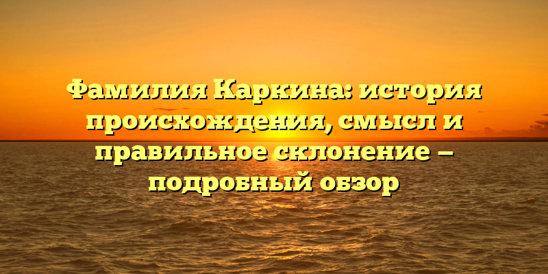 Фамилия Каркина: история происхождения, смысл и правильное склонение — подробный обзор