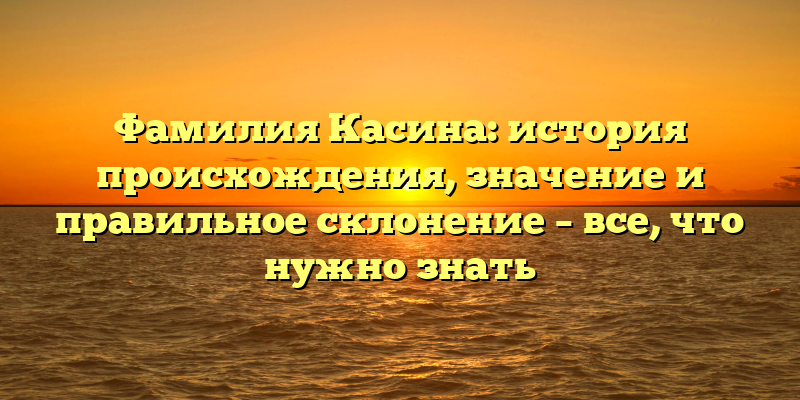 Фамилия Касина: история происхождения, значение и правильное склонение – все, что нужно знать