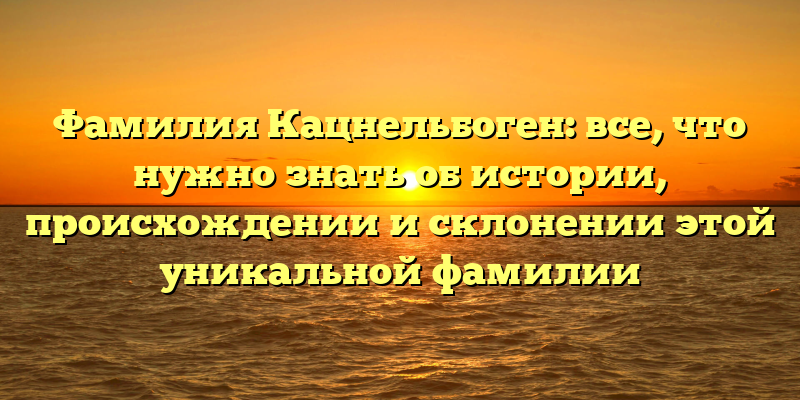 Фамилия Кацнельбоген: все, что нужно знать об истории, происхождении и склонении этой уникальной фамилии