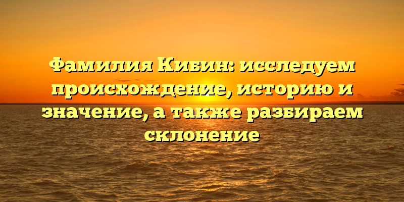 Фамилия Кибин: исследуем происхождение, историю и значение, а также разбираем склонение