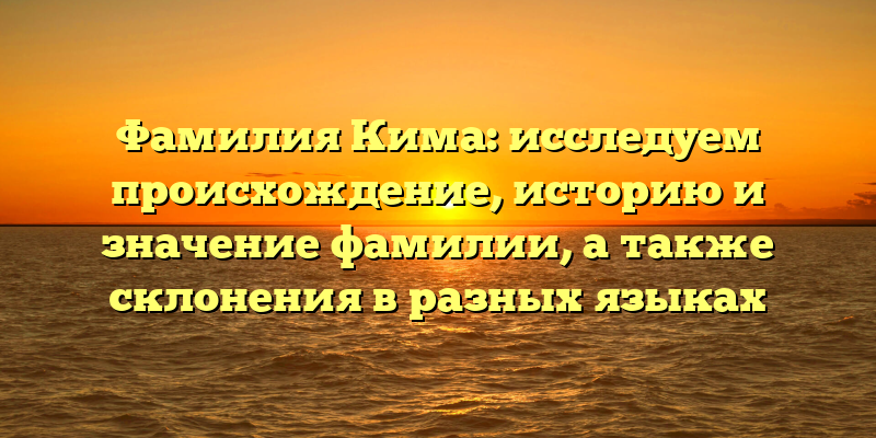 Фамилия Кима: исследуем происхождение, историю и значение фамилии, а также склонения в разных языках