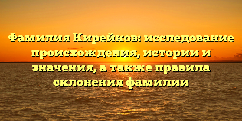 Фамилия Кирейков: исследование происхождения, истории и значения, а также правила склонения фамилии