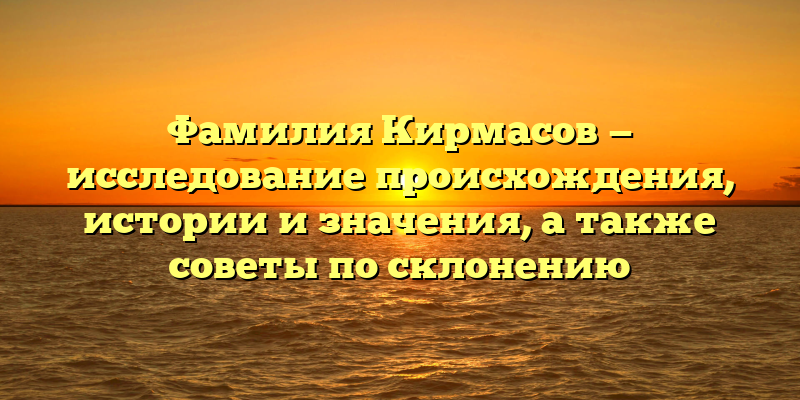 Фамилия Кирмасов — исследование происхождения, истории и значения, а также советы по склонению