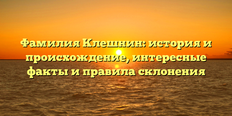 Фамилия Клешнин: история и происхождение, интересные факты и правила склонения