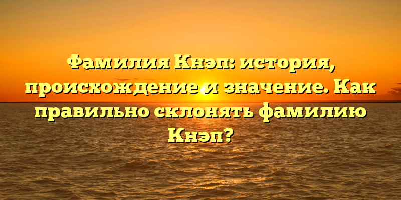 Фамилия Кнэп: история, происхождение и значение. Как правильно склонять фамилию Кнэп?