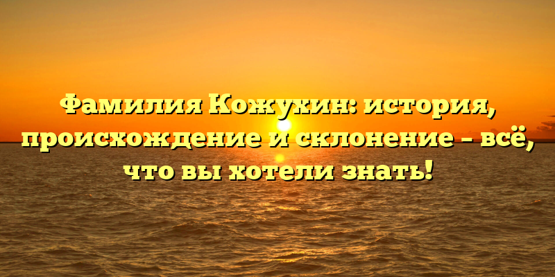 Фамилия Кожухин: история, происхождение и склонение – всё, что вы хотели знать!