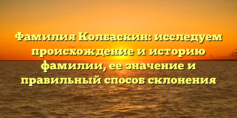 Фамилия Колбаскин: исследуем происхождение и историю фамилии, ее значение и правильный способ склонения