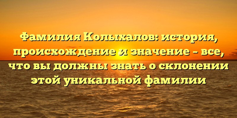 Фамилия Колыхалов: история, происхождение и значение – все, что вы должны знать о склонении этой уникальной фамилии