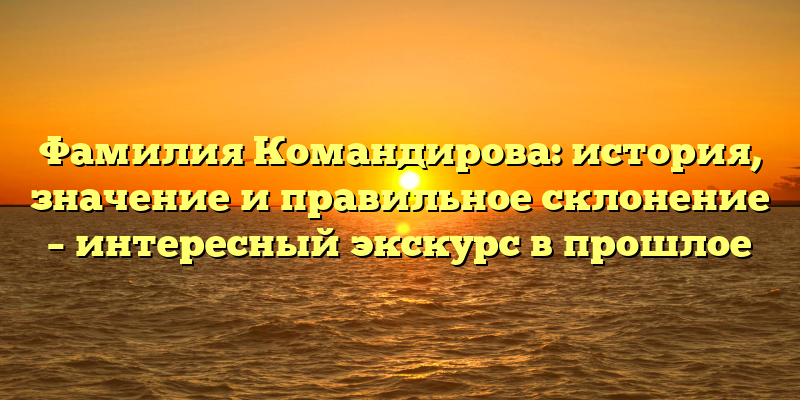 Фамилия Командирова: история, значение и правильное склонение – интересный экскурс в прошлое