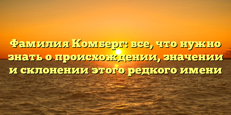 Фамилия Комберг: все, что нужно знать о происхождении, значении и склонении этого редкого имени