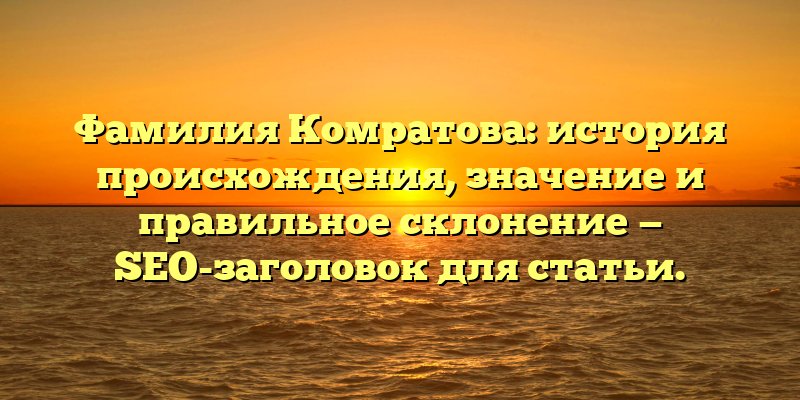 Фамилия Комратова: история происхождения, значение и правильное склонение — SEO-заголовок для статьи.