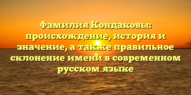 Фамилия Кондаковы: происхождение, история и значение, а также правильное склонение имени в современном русском языке