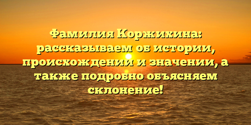 Фамилия Коржихина: рассказываем об истории, происхождении и значении, а также подробно объясняем склонение!